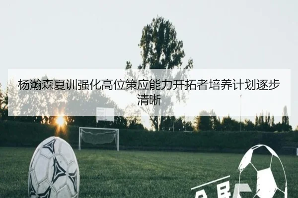 杨瀚森夏训强化高位策应能力开拓者培养计划逐步清晰